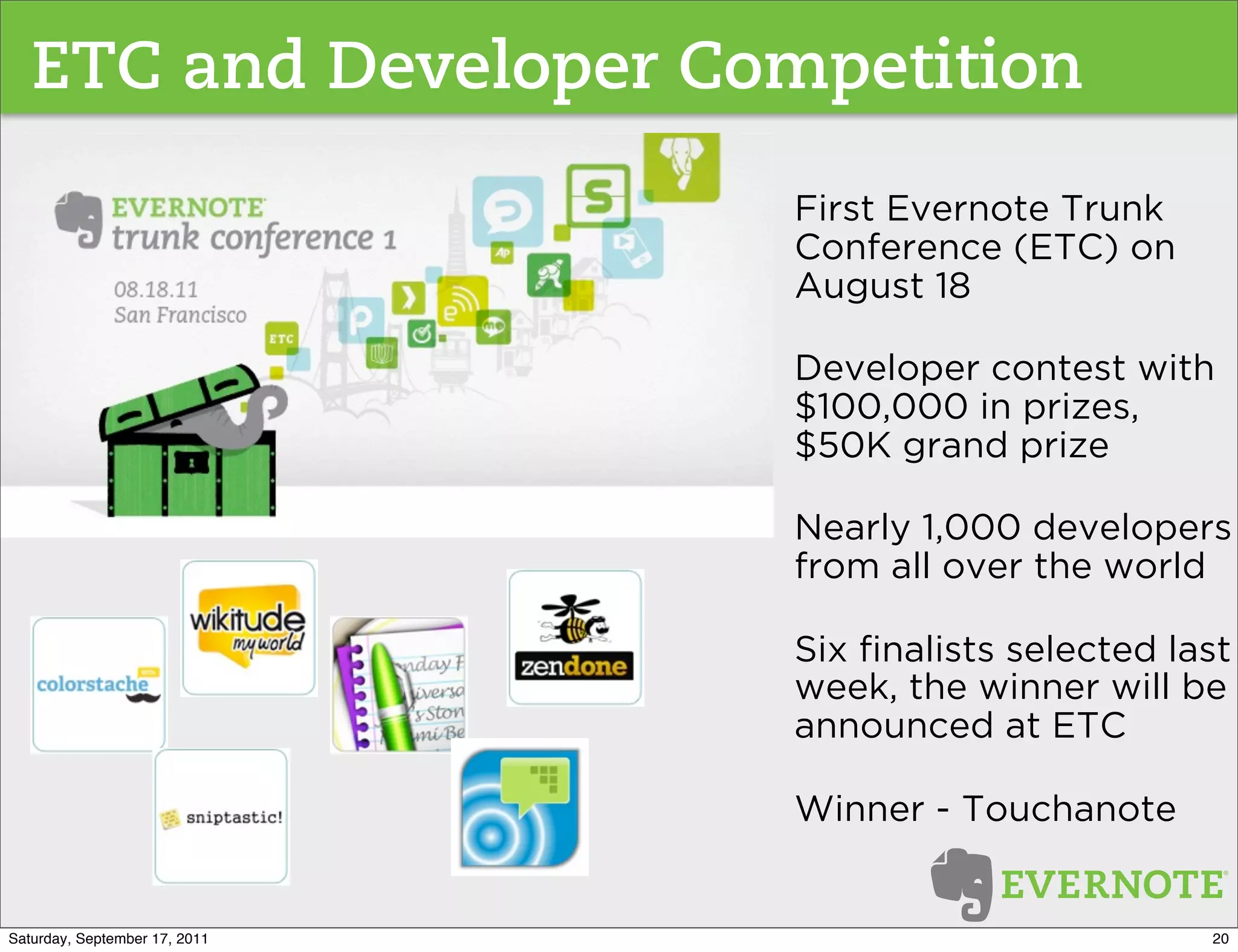 ETC and Developer Competition
                               First Evernote Trunk
                               Conference (ETC) on
                               August 18

                               Developer contest with
                               $100,000 in prizes,
                               $50K grand prize

                               Nearly 1,000 developers
                               from all over the world

                               Six ﬁnalists selected last
                               week, the winner will be
                               announced at ETC

                               Winner - Touchanote


Saturday, September 17, 2011                           20
 