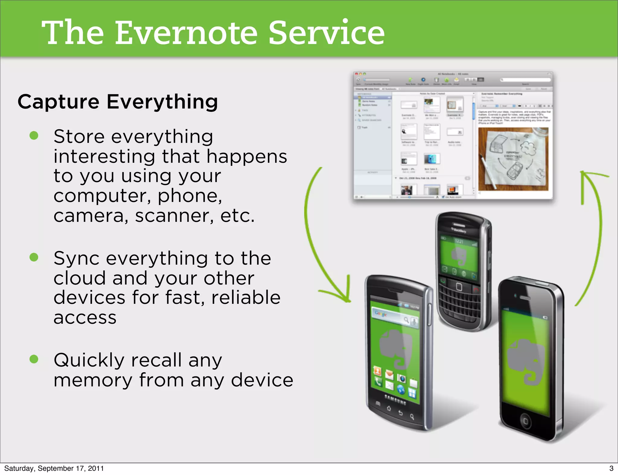 The Evernote Service
   Capture Everything
      •      Store everything
             interesting that happens
             to you using your
             computer, phone,
             camera, scanner, etc.

      •      Sync everything to the
             cloud and your other
             devices for fast, reliable
             access

      •      Quickly recall any
             memory from any device



Saturday, September 17, 2011              3
 