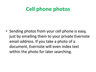 Cell phone photos 
• Sending photos from your cell phone is easy, 
just by emailing them to your private Evernote 
email address. If you take a photo of a 
document, Evernote will even index text 
within the photo for later searching. 
 