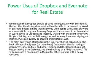 Power Uses of Dropbox and Evernote 
for Real Estate 
• One reason that Dropbox should be used in conjunction with Evernote is 
the fact that the closing document will not be able to be created or saved 
in Evernote because more than likely you will need to use Microsoft Word 
or a compatible program. By using Dropbox, the document can be created 
in Word, saved to Dropbox and instantly shared with the client for review. 
Dropbox is integrated with Docusign as well for easy document signing and 
sharing. PDFs can quickly be created and shared as well. 
• The main power use of Dropbox is the superior sharing capabilities. The 
back office probably uses (or should use) Dropbox for simple sharing of 
documents, photos, files, and other important data. Dropbox has much 
better sharing than Evernote, and the simplicity of a “drag-and-drop” file 
system makes it much more sufficient for office workers with a heavy 
workload 
 