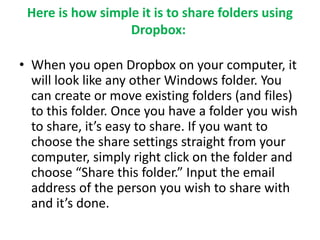 Here is how simple it is to share folders using 
Dropbox: 
• When you open Dropbox on your computer, it 
will look like any other Windows folder. You 
can create or move existing folders (and files) 
to this folder. Once you have a folder you wish 
to share, it’s easy to share. If you want to 
choose the share settings straight from your 
computer, simply right click on the folder and 
choose “Share this folder.” Input the email 
address of the person you wish to share with 
and it’s done. 
 