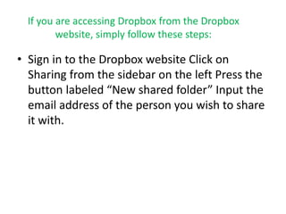 If you are accessing Dropbox from the Dropbox 
website, simply follow these steps: 
• Sign in to the Dropbox website Click on 
Sharing from the sidebar on the left Press the 
button labeled “New shared folder” Input the 
email address of the person you wish to share 
it with. 
 