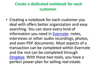 Create a dedicated notebook for each 
customer 
• Creating a notebook for each customer you 
deal with offers better organization and easy 
searching. You can store every kind of 
information you need in Evernote- notes, 
interviews or other audio recordings, photos, 
and even PDF documents. Most aspects of a 
transaction can be completed within Evernote 
and the rest can be completed through 
Dropbox. With these two tools, you have a 
perfect power plan for selling real estate. 
 