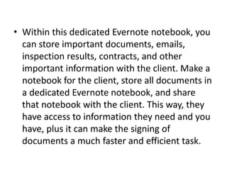 • Within this dedicated Evernote notebook, you 
can store important documents, emails, 
inspection results, contracts, and other 
important information with the client. Make a 
notebook for the client, store all documents in 
a dedicated Evernote notebook, and share 
that notebook with the client. This way, they 
have access to information they need and you 
have, plus it can make the signing of 
documents a much faster and efficient task. 
 