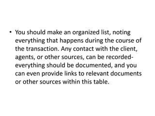 • You should make an organized list, noting 
everything that happens during the course of 
the transaction. Any contact with the client, 
agents, or other sources, can be recorded-everything 
should be documented, and you 
can even provide links to relevant documents 
or other sources within this table. 
 