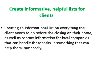 Create informative, helpful lists for 
clients 
• Creating an informational list on everything the 
client needs to do before the closing on their home, 
as well as contact information for local companies 
that can handle these tasks, is something that can 
help them immensely. 
 