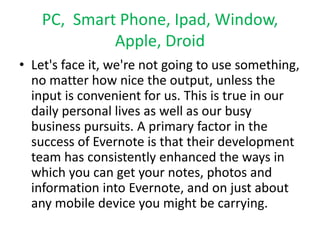 PC, Smart Phone, Ipad, Window, 
Apple, Droid 
• Let's face it, we're not going to use something, 
no matter how nice the output, unless the 
input is convenient for us. This is true in our 
daily personal lives as well as our busy 
business pursuits. A primary factor in the 
success of Evernote is that their development 
team has consistently enhanced the ways in 
which you can get your notes, photos and 
information into Evernote, and on just about 
any mobile device you might be carrying. 
 