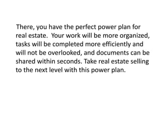 There, you have the perfect power plan for 
real estate. Your work will be more organized, 
tasks will be completed more efficiently and 
will not be overlooked, and documents can be 
shared within seconds. Take real estate selling 
to the next level with this power plan. 
 