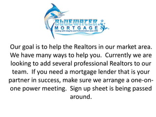 Our goal is to help the Realtors in our market area. 
We have many ways to help you. Currently we are 
looking to add several professional Realtors to our 
team. If you need a mortgage lender that is your 
partner in success, make sure we arrange a one-on-one 
power meeting. Sign up sheet is being passed 
around. 
 