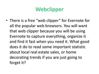 Webclipper 
• There is a free “web clipper” for Evernote for 
all the popular web browsers. You will want 
that web clipper because you will be using 
Evernote to capture everything, organize it 
and find it fast when you need it. What good 
does it do to read some important statistic 
about local real estate sales, or home 
decorating trends if you are just going to 
forget it? 
 