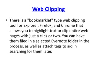 Web Clipping 
• There is a "bookmarklet" type web clipping 
tool for Explorer, Firefox, and Chrome that 
allows you to highlight text or clip entire web 
pages with just a click or two. You can have 
them filed in a selected Evernote folder in the 
process, as well as attach tags to aid in 
searching for them later. 
 
