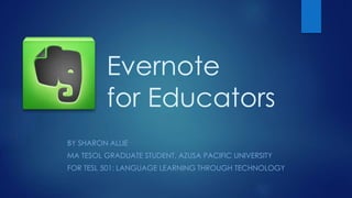 BY SHARON ALLIE
MA TESOL GRADUATE STUDENT, AZUSA PACIFIC UNIVERSITY
FOR TESL 501: LANGUAGE LEARNING THROUGH TECHNOLOGY
Evernote
for Educators
 