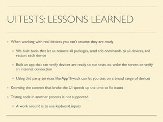UI TESTS: LESSONS LEARNED 
When working with real devices you can’t assume they are ready 
We built tools that let us remove all packages, send adb commands to all devices, and 
restart each device 
Built an app that can verify devices are ready to run tests. ex. wake the screen or verify 
an internet connection 
Using 3rd party services like AppThwack can let you test on a broad range of devices 
Knowing the commit that broke the UI speeds up the time to fix issues 
Testing code in another process is not supported. 
A work around is to use keyboard inputs 
 