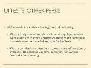 UI TESTS: OTHER PERKS 
UI Automation has other advantages outside of testing 
We can easily take screen shots of our signup flow on many 
types of devices in every language we support and hand those 
screenshots to our translations team for feedback. 
We can test database migrations across a many old versions of 
Evernote. This process was time consuming for QA and 
involved a lot of waiting. 
 