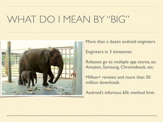 WHAT DO I MEAN BY “BIG” 
More than a dozen android engineers 
Engineers in 3 timezones 
Releases go to multiple app stores, ex. 
Amazon, Samsung, Chromebook, etc. 
Million+ reviews and more than 50 
million downloads 
Android’s infamous 65k method limit 
 