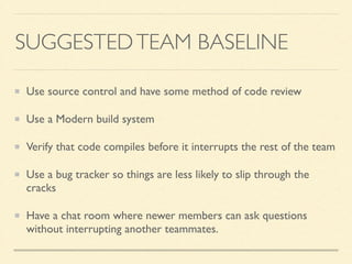 SUGGESTED TEAM BASELINE 
Use source control and have some method of code review 
Use a Modern build system 
Verify that code compiles before it interrupts the rest of the team 
Use a bug tracker so things are less likely to slip through the 
cracks 
Have a chat room where newer members can ask questions 
without interrupting another teammates. 
 
