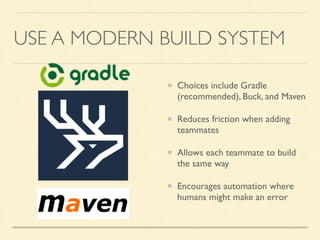 USE A MODERN BUILD SYSTEM 
Choices include Gradle 
(recommended), Buck, and Maven 
Reduces friction when adding 
teammates 
Allows each teammate to build 
the same way 
Encourages automation where 
humans might make an error 
 