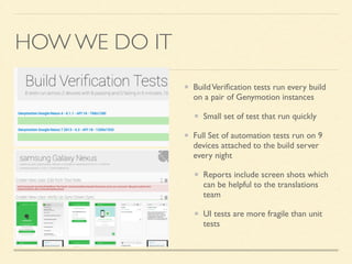 HOW WE DO IT 
Build Verification tests run every build 
on a pair of Genymotion instances 
Small set of test that run quickly 
Full Set of automation tests run on 9 
devices attached to the build server 
every night 
Reports include screen shots which 
can be helpful to the translations 
team 
UI tests are more fragile than unit 
tests 
 