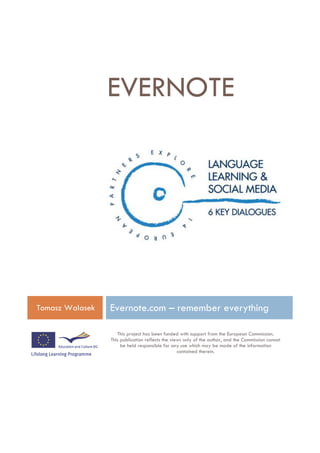 EVERNOTE




Tomasz Walasek   Evernote.com – remember everything

                    This project has been funded with support from the European Commission.
                 This publication reflects the views only of the author, and the Commission cannot
                      be held responsible for any use which may be made of the information
                                                  contained therein.
 