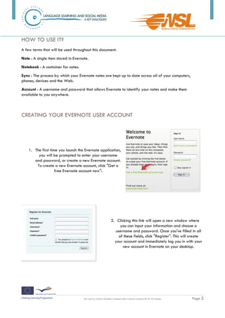 HOW TO USE IT?
A few terms that will be used throughout this document:
Note : A single item stored in Evernote.
Notebook : A container for notes.
Sync : The process by which your Evernote notes are kept up to date across all of your computers,
phones, devices and the Web.
Account : A username and password that allows Evernote to identify your notes and make them
available to you anywhere.



CREATING YOUR EVERNOTE USER ACCOUNT




    1. The first time you launch the Evernote application,
         you will be prompted to enter your username
       and password, or create a new Evernote account.
        To create a new Evernote account, click "Get a
                    free Evernote account now":




                                                                 2. Clicking this link will open a new window where
                                                                      you can input your information and choose a
                                                                   username and password. Once you've filled in all
                                                                     of these fields, click "Register". This will create
                                                                   your account and immediately log you in with your
                                                                       new account in Evernote on your desktop.




                                     This work by Tomasz Walasek is licensed under Creative Commons BY-SA 3.0 License   .   Page 2
 