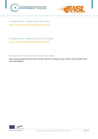 Assignment 1: Create your first note
http://www.evernote.com/about/getting_started/#3




Assignment 2: Adding Your First Image
http://www.evernote.com/about/getting_started/#4




Assignment 3: Send your note by e-mail
Now, having created your first note and with a picture in it send it to your trainer. Ask if you don’t know
the e-mail address.




                                     This work by Tomasz Walasek is licensed under Creative Commons BY-SA 3.0 License   .   Page 3
 