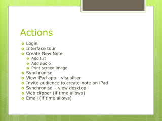 Actions
 Login
 Interface tour
 Create New Note
 Add list
 Add audio
 Print screen image
 Synchronise
 View iPad app - visualiser
 Invite audience to create note on iPad
 Synchronise – view desktop
 Web clipper (if time allows)
 Email (if time allows)
 