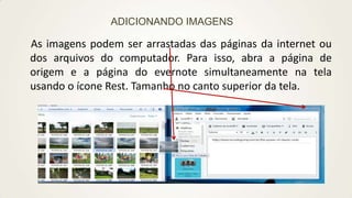 ADICIONANDO IMAGENS

As imagens podem ser arrastadas das páginas da internet ou
dos arquivos do computador. Para isso, abra a página de
origem e a página do evernote simultaneamente na tela
usando o ícone Rest. Tamanho no canto superior da tela.

 