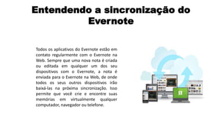 Entendendo a sincronização do
Evernote
Todos os aplicativos do Evernote estão em
contato regularmente com o Evernote na
Web. Sempre que uma nova nota é criada
ou editada em qualquer um dos seu
dispositivos com o Evernote, a nota é
enviada para o Evernote na Web, de onde
todos os seus outros dispositivos irão
baixá-las na próxima sincronização. Isso
permite que você crie e encontre suas
memórias em virtualmente qualquer
computador, navegador ou telefone.

 