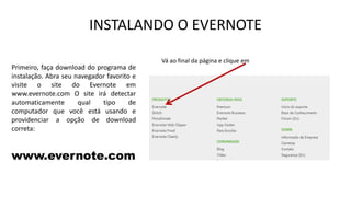 INSTALANDO O EVERNOTE
Primeiro, faça download do programa de
instalação. Abra seu navegador favorito e
visite o site do Evernote em
www.evernote.com O site irá detectar
automaticamente
qual
tipo
de
computador que você está usando e
providenciar a opção de download
correta:

www.evernote.com

Vá ao final da página e clique em

 