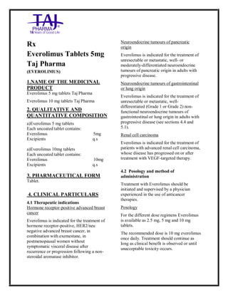 Everolimus Tablets 5mg Taj Pha rma: Uses, Side Effects, Int eractions, Pict ures, Warnings, Everoli mus Tablets 5mg Taj Pha rma Dosage & Rx Info | Everolim us Tablets 5mg Taj Pha rma Uses, Side Effects, Everolimus Table ts 5mg Taj Pharma : Indications, Side Ef fects, Warnings, Everolim us Tablets 5mg Taj Pha rma - Drug In formation - TajPharma, Everolim us Tablets 5mg Taj Pha rma dose Taj pha rmaceuticals Everolim us Tablets 5mg Taj Pha rma inte ractions, Taj Pha rmaceutical Eve rolimus Tablets 5mg Taj P harma con train dications, Everoli mus Tablets 5mg Taj Pha rma p rice, Everolimus Table ts 5mg Taj Pharma TajPharma Eve rolimus Tablets 5mg Taj P harma PIL - TajPharma Stay connected to all upda ted on Eve rolimus Table ts 5mg Taj PharmaTaj Pharmaceuticals Taj pharmaceu ticals. Patient In formation Leafl ets, PIL.
Rx
Everolimus Tablets 5mg
Taj Pharma
(EVEROLIMUS)
1.NAME OF THE MEDICINAL
PRODUCT
Everolimus 5 mg tablets Taj Pharma
Everolimus 10 mg tablets Taj Pharma
2. QUALITATIVE AND
QUANTITATIVE COMPOSITION
a)Everolimus 5 mg tablets
Each uncoated tablet contains:
Everolimus 5mg
Excipients q.s
a)Everolimus 10mg tablets
Each uncoated tablet contains:
Everolimus 10mg
Excipients q.s
3. PHARMACEUTICAL FORM
Tablet.
4. CLINICAL PARTICULARS
4.1 Therapeutic indications
Hormone receptor-positive advanced breast
cancer
Everolimus is indicated for the treatment of
hormone receptor-positive, HER2/neu
negative advanced breast cancer, in
combination with exemestane, in
postmenopausal women without
symptomatic visceral disease after
recurrence or progression following a non-
steroidal aromatase inhibitor.
Neuroendocrine tumours of pancreatic
origin
Everolimus is indicated for the treatment of
unresectable or metastatic, well- or
moderately-differentiated neuroendocrine
tumours of pancreatic origin in adults with
progressive disease.
Neuroendocrine tumours of gastrointestinal
or lung origin
Everolimus is indicated for the treatment of
unresectable or metastatic, well-
differentiated (Grade 1 or Grade 2) non-
functional neuroendocrine tumours of
gastrointestinal or lung origin in adults with
progressive disease (see sections 4.4 and
5.1).
Renal cell carcinoma
Everolimus is indicated for the treatment of
patients with advanced renal cell carcinoma,
whose disease has progressed on or after
treatment with VEGF-targeted therapy.
4.2 Posology and method of
administration
Treatment with Everolimus should be
initiated and supervised by a physician
experienced in the use of anticancer
therapies.
Posology
For the different dose regimens Everolimus
is available as 2.5 mg, 5 mg and 10 mg
tablets.
The recommended dose is 10 mg everolimus
once daily. Treatment should continue as
long as clinical benefit is observed or until
unacceptable toxicity occurs.
 