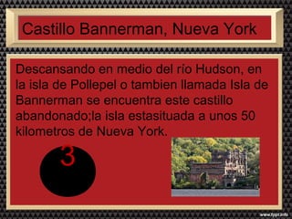Castillo Bannerman, Nueva York 
Descansando en medio del río Hudson, en 
la isla de Pollepel o tambien llamada Isla de 
Bannerman se encuentra este castillo 
abandonado;la isla estasituada a unos 50 
kilometros de Nueva York. 
3 
 