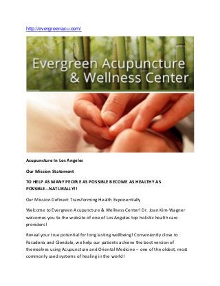 http://evergreenacu.com/
Acupuncture In Los Angeles
Our Mission Statement
TO HELP AS MANY PEOPLE AS POSSIBLE BECOME AS HEALTHY AS
POSSIBLE…NATURALLY!!
Our Mission Defined: Transforming Health Exponentially
Welcome to Evergreen Acupuncture & Wellness Center! Dr. Joan Kim-Wagner
welcomes you to the website of one of Los Angeles top holistic health care
providers!
Reveal your true potential for long lasting wellbeing! Conveniently close to
Pasadena and Glendale, we help our patients achieve the best version of
themselves using Acupuncture and Oriental Medicine – one of the oldest, most
commonly used systems of healing in the world!
 