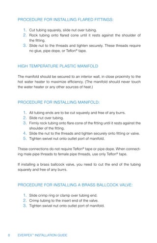 8 EVERPEX™
INSTALLATION GUIDE
Procedure for installing flared fittings:
1.	 Cut tubing squarely, slide nut over tubing.
2.	 Rock tubing onto flared cone until it rests against the shoulder of
the fitting.
3.	 Slide nut to the threads and tighten securely. These threads require
no glue, pipe dope, or Teflon®
tape.
High Temperature Plastic Manifold
The manifold should be secured to an interior wall, in close proximity to the
hot water heater to maximize efficiency. (The manifold should never touch
the water heater or any other sources of heat.)
Procedure for installing manifold:
1.	 All tubing ends are to be cut squarely and free of any burrs.
2.	 Slide nut over tubing.
3.	 Firmly rock tubing onto flare cone of the fitting until it rests against the
shoulder of the fitting.
4.	 Slide the nut to the threads and tighten securely onto fitting or valve.
5.	 Tighten swivel nut onto outlet port of manifold.
These connections do not require Teflon®
tape or pipe dope. When connect-
ing male pipe threads to female pipe threads, use only Teflon®
tape.
If installing a brass ballcock valve, you need to cut the end of the tubing
squarely and free of any burrs.
Procedure for installing a brass ballcock valve:
1.	 Slide crimp ring or clamp over tubing end.
2.	 Crimp tubing to the insert end of the valve.
3.	 Tighten swivel nut onto outlet port of manifold.
 