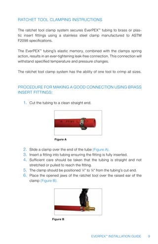 9EVERPEX™
INSTALLATION GUIDE
Ratchet Tool Clamping Instructions
The ratchet tool clamp system secures EverPEX™
tubing to brass or plas-
tic insert fittings using a stainless steel clamp manufactured to ASTM
F2098 specifications.
The EverPEX™
tubing’s elastic memory, combined with the clamps spring
action, results in an ever-tightening leak-free connection. This connection will
withstand specified temperature and pressure changes.
The ratchet tool clamp system has the ability of one tool to crimp all sizes.
Procedure for making a good connection using brass
insert fittings:
 
1.	 Cut the tubing to a clean straight end.
Figure A
2.	 Slide a clamp over the end of the tube (Figure A).
3.	 Insert a fitting into tubing ensuring the fitting is fully inserted.
4.	 Sufficient care should be taken that the tubing is straight and not
stretched or pulled to reach the fitting.
5.	 The clamp should be positioned 1/8 to ¼ from the tubing’s cut end.
6.	 Place the opened jaws of the ratchet tool over the raised ear of the
clamp (Figure B).
Figure B
 