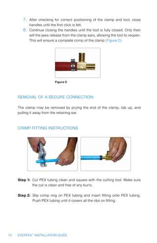 10 EVERPEX™
INSTALLATION GUIDE
7.	 After checking for correct positioning of the clamp and tool, close
handles until the first click is felt.
8.	 Continue closing the handles until the tool is fully closed. Only then
will the jaws release from the clamp ears, allowing the tool to reopen.
This will ensure a complete crimp of the clamp (Figure C).
Figure C
Removal of a secure connection:
The clamp may be removed by prying the end of the clamp, tab up, and
pulling it away from the retaining ear.
Crimp Fitting Instructions
Step 1: Cut PEX tubing clean and square with the cutting tool. Make sure
the cut is clean and free of any burrs.
Step 2: Slip crimp ring on PEX tubing and insert fitting onto PEX tubing.
Push PEX tubing until it covers all the ribs on fitting.
 