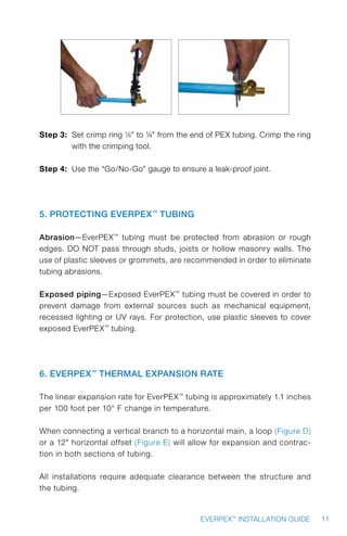 11EVERPEX™
INSTALLATION GUIDE
Step 3: Set crimp ring 1/8 to ¼ from the end of PEX tubing. Crimp the ring
with the crimping tool.
Step 4: Use the “Go/No-Go” gauge to ensure a leak-proof joint.
5. Protecting EverPEX™
Tubing
Abrasion—EverPEX™
tubing must be protected from abrasion or rough
edges. DO NOT pass through studs, joists or hollow masonry walls. The
use of plastic sleeves or grommets, are recommended in order to eliminate
tubing abrasions.
Exposed piping—Exposed EverPEX™
tubing must be covered in order to
prevent damage from external sources such as mechanical equipment,
recessed lighting or UV rays. For protection, use plastic sleeves to cover
exposed EverPEX™
tubing.
6. EverPEX™
Thermal Expansion Rate
The linear expansion rate for EverPEX™
tubing is approximately 1.1 inches
per 100 foot per 10° F change in temperature.
When connecting a vertical branch to a horizontal main, a loop (Figure D)
or a 12 horizontal offset (Figure E) will allow for expansion and contrac-
tion in both sections of tubing.
All installations require adequate clearance between the structure and
the tubing.
 