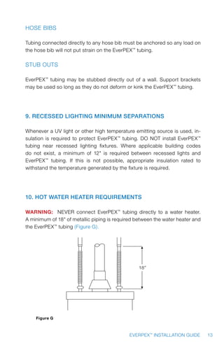 13EVERPEX™
INSTALLATION GUIDE
Hose Bibs
Tubing connected directly to any hose bib must be anchored so any load on
the hose bib will not put strain on the EverPEX™
tubing.
Stub Outs
EverPEX™
tubing may be stubbed directly out of a wall. Support brackets
may be used so long as they do not deform or kink the EverPEX™
tubing.
9. Recessed Lighting Minimum Separations
Whenever a UV light or other high temperature emitting source is used, in-
sulation is required to protect EverPEX™
tubing. DO NOT install EverPEX™
tubing near recessed lighting fixtures. Where applicable building codes
do not exist, a minimum of 12 is required between recessed lights and
EverPEX™
tubing. If this is not possible, appropriate insulation rated to
withstand the temperature generated by the fixture is required.
10. Hot Water Heater Requirements
WARNING: NEVER connect EverPEX™
tubing directly to a water heater.
A minimum of 18 of metallic piping is required between the water heater and
the EverPEX™
tubing (Figure G).
18”
Figure G
 