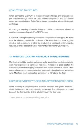 15EVERPEX™
INSTALLATION GUIDE
Connecting to Fixtures
When connecting EverPEX™
to threaded metallic fittings, only brass or cop-
per threaded fittings should be used. Different expansion and contraction
rates may result in leaks. Teflon®
tape should be used on all metallic thread-
ed fittings.
All brazing or sweating of metallic fittings should be complete and allowed to
cool before connecting with EverPEX™
tubing.
If EverPEX™
tubing is not being connected to a public water supply, the water
must be laboratory tested for hardness. If the water is found to be aggres-
sive (i.e. high in calcium, or other by-products), a treatment system may be
required. (Follow accepted water treatment guidelines for your region).
12. Manifold Location and Rough In Requirements
Manifolds should be located on interior walls. Manifolds mounted on exterior
walls may experience a significant heat loss. A closet is a good location if it
is in close proximity to supply and return lines from the boiler or heater. Hall-
ways or large rooms make convenient avenues for long lead runs and return
runs. Manifolds must be installed a minimum of 16” above the floor.
Installing EverPEX™ Tubing in Suspended Wood Floors
When installing tubing below the subfloor between floor joists, EverPEX™
should be looped from one joist cavity to the next. The tubing can be looped
beneath the floor joist by drilling a hole through the floor joist.
*Check all local codes before drilling floor joists.
 