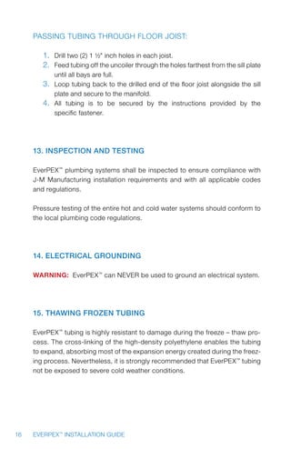 16 EVERPEX™
INSTALLATION GUIDE
Passing tubing through floor joist:
1.	 Drill two (2) 1 ½ inch holes in each joist.
2.	 Feed tubing off the uncoiler through the holes farthest from the sill plate
until all bays are full.
3.	 Loop tubing back to the drilled end of the floor joist alongside the sill
plate and secure to the manifold.
4.	 All tubing is to be secured by the instructions provided by the
specific fastener.
13. Inspection and Testing
EverPEX™
plumbing systems shall be inspected to ensure compliance with
J-M Manufacturing installation requirements and with all applicable codes
and regulations.
Pressure testing of the entire hot and cold water systems should conform to
the local plumbing code regulations.
14. Electrical Grounding
WARNING: EverPEX™
can NEVER be used to ground an electrical system.
15. Thawing Frozen Tubing
EverPEX™
tubing is highly resistant to damage during the freeze – thaw pro-
cess. The cross-linking of the high-density polyethylene enables the tubing
to expand, absorbing most of the expansion energy created during the freez-
ing process. Nevertheless, it is strongly recommended that EverPEX™
tubing
not be exposed to severe cold weather conditions.
 