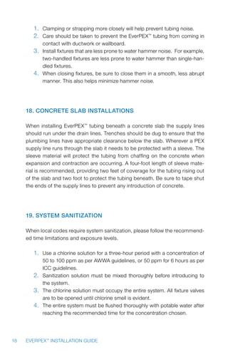 18 EVERPEX™
INSTALLATION GUIDE
1.	 Clamping or strapping more closely will help prevent tubing noise.
2.	 Care should be taken to prevent the EverPEX™
tubing from coming in
contact with ductwork or wallboard.
3.	 Install fixtures that are less prone to water hammer noise. For example,
two-handled fixtures are less prone to water hammer than single-han-
dled fixtures.
4.	 When closing fixtures, be sure to close them in a smooth, less abrupt
manner. This also helps minimize hammer noise.
18. Concrete Slab Installations
When installing EverPEX™
tubing beneath a concrete slab the supply lines
should run under the drain lines. Trenches should be dug to ensure that the
plumbing lines have appropriate clearance below the slab. Wherever a PEX
supply line runs through the slab it needs to be protected with a sleeve. The
sleeve material will protect the tubing from chaffing on the concrete when
expansion and contraction are occurring. A four-foot length of sleeve mate-
rial is recommended, providing two feet of coverage for the tubing rising out
of the slab and two foot to protect the tubing beneath. Be sure to tape shut
the ends of the supply lines to prevent any introduction of concrete.
19. System Sanitization
When local codes require system sanitization, please follow the recommend-
ed time limitations and exposure levels.
1.	 Use a chlorine solution for a three-hour period with a concentration of
50 to 100 ppm as per AWWA guidelines, or 50 ppm for 6 hours as per
ICC guidelines.
2.	 Sanitization solution must be mixed thoroughly before introducing to
the system.
3.	 The chlorine solution must occupy the entire system. All fixture valves
are to be opened until chlorine smell is evident.
4.	 The entire system must be flushed thoroughly with potable water after
reaching the recommended time for the concentration chosen.
 