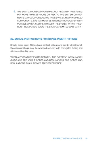 19EVERPEX™
INSTALLATION GUIDE
5.	 THE SANITIZATION SOLUTION SHALL NOT REMAIN IN THE SYSTEM
FOR MORE THAN 24 HOURS OR RISK TO THE SYSTEM COMPO-
NENTS MAY OCCUR, REDUCING THE SERVICE LIFE OF INSTALLED
COMPONENTS. SYSTEM MUST BE FLUSHED THOROUGHLY WITH
POTABLE WATER. FAILURE TO FLUSH THE SYSTEM WITHIN THE 24
HOUR TIME PERIOD VOIDS THE EVERPEX™
LIMITED WARRANTY.
20. Burial Instructions for Brass Insert Fittings
Should brass insert fittings have contact with ground soil by direct burial,
those brass fittings must be wrapped securely with corrugated tubing and
silicone rubber-like tape.
WHEN ANY CONFLICT EXISTS BETWEEN THE EVERPEX™
INSTALLATION
GUIDE AND APPLICABLE CODES AND REGULATIONS, THE CODES AND
REGULATIONS SHALL ALWAYS TAKE PRECEDENCE.
 