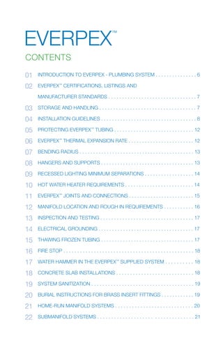 1EVERPEX™
INSTALLATION GUIDE
INTRODUCTION TO EVERPEX - PLUMBING SySTEM . . . . . . . . . . . . . . . 6
EVERPEX™
CERTIfICATIONS, LISTINGS AND
MANUfACTURER STANDARDS . . . . . . . . . . . . . . . . . . . . . . . . . . . . . . . . 7
STORAGE AND HANDLING . . . . . . . . . . . . . . . . . . . . . . . . . . . . . . . . . . . 7
INSTALLATION GUIDELINES . . . . . . . . . . . . . . . . . . . . . . . . . . . . . . . . . . . 8
PROTECTING EVERPEX™
TUBING . . . . . . . . . . . . . . . . . . . . . . . . . . . . . 12
EVERPEX™
THERMAL EXPANSION RATE . . . . . . . . . . . . . . . . . . . . . . . . 12
BENDING RADIUS . . . . . . . . . . . . . . . . . . . . . . . . . . . . . . . . . . . . . . . . . . 13
HANGERS AND SUPPORTS . . . . . . . . . . . . . . . . . . . . . . . . . . . . . . . . . . 13
RECESSED LIGHTING MINIMUM SEPARATIONS . . . . . . . . . . . . . . . . . . 14
HOT WATER HEATER REQUIREMENTS . . . . . . . . . . . . . . . . . . . . . . . . . 14
EVERPEX™
JOINTS AND CONNECTIONS . . . . . . . . . . . . . . . . . . . . . . . . 15
MANIfOLD LOCATION AND ROUGH IN REQUIREMENTS . . . . . . . . . . . 16
INSPECTION AND TESTING . . . . . . . . . . . . . . . . . . . . . . . . . . . . . . . . . . 17
ELECTRICAL GROUNDING . . . . . . . . . . . . . . . . . . . . . . . . . . . . . . . . . . . 17
THAWING fROZEN TUBING . . . . . . . . . . . . . . . . . . . . . . . . . . . . . . . . . . 17
fIRE STOP . . . . . . . . . . . . . . . . . . . . . . . . . . . . . . . . . . . . . . . . . . . . . . . 18
WATER HAMMER IN THE EVERPEX™
SUPPLIED SySTEM . . . . . . . . . . 18
CONCRETE SLAB INSTALLATIONS . . . . . . . . . . . . . . . . . . . . . . . . . . . . 18
SySTEM SANITIZATION . . . . . . . . . . . . . . . . . . . . . . . . . . . . . . . . . . . . . 19
BURIAL INSTRUCTIONS fOR BRASS INSERT fITTINGS . . . . . . . . . . . . 19
HOME-RUN MANIfOLD SySTEMS . . . . . . . . . . . . . . . . . . . . . . . . . . . . 20
SUBMANIfOLD SySTEMS . . . . . . . . . . . . . . . . . . . . . . . . . . . . . . . . . . 21
01
02
03
04
05
06
07
08
09
10
11
12
13
14
15
16
17
18
19
20
21
22
CONTENTS
EVERPEX
™
 