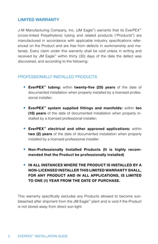2 EVERPEX™
INSTALLATION GUIDE
Limited Warranty
J-M Manufacturing Company, Inc. (JM Eagle™
) warrants that its EverPEX™
(cross-linked Polyethylene) tubing and related products (“Products”) are
manufactured in accordance with applicable industry specifications refer-
enced on the Product and are free from defects in workmanship and ma-
terials. Every claim under this warranty shall be void unless in writing and
received by JM Eagle™
within thirty (30) days of the date the defect was
discovered, and according to the following:
Professionally Installed Products
•	 EverPEX™
tubing: within twenty-five (25) years of the date of
documented installation when properly installed by a licensed profes-
sional installer;
•	 EverPEX™
system supplied fittings and manifolds: within ten
(10) years of the date of documented installation when properly in-
stalled by a licensed professional installer;
•	 EverPEX™
electrical and other approved applications: within
two (2) years of the date of documented installation when properly
installed by a licensed professional installer.
•	 Non-Professionally Installed Products (It is highly recom-
mended that the Product be professionally installed)
•	 IN ALL INSTANCES WHERE THE PRODUCT IS INSTALLED BY A
NON-LICENSED INSTALLER THIS LIMITED WARRANTY SHALL,
FOR ANY PRODUCT AND IN ALL APPLICATIONS, IS LIMITED
TO ONE (1) YEAR FROM THE DATE OF PURCHASE.
This warranty specifically excludes any Products allowed to become sun-
bleached after shipment from the JM Eagle™
plant and is void if the Product
is not stored away from direct sun-light.
 