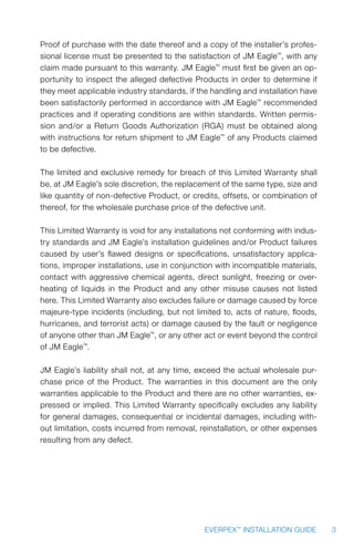 3EVERPEX™
INSTALLATION GUIDE
Proof of purchase with the date thereof and a copy of the installer’s profes-
sional license must be presented to the satisfaction of JM Eagle™
, with any
claim made pursuant to this warranty. JM Eagle™
must first be given an op-
portunity to inspect the alleged defective Products in order to determine if
they meet applicable industry standards, if the handling and installation have
been satisfactorily performed in accordance with JM Eagle™
recommended
practices and if operating conditions are within standards. Written permis-
sion and/or a Return Goods Authorization (RGA) must be obtained along
with instructions for return shipment to JM Eagle™
of any Products claimed
to be defective.
The limited and exclusive remedy for breach of this Limited Warranty shall
be, at JM Eagle’s sole discretion, the replacement of the same type, size and
like quantity of non-defective Product, or credits, offsets, or combination of
thereof, for the wholesale purchase price of the defective unit.
This Limited Warranty is void for any installations not conforming with indus-
try standards and JM Eagle’s installation guidelines and/or Product failures
caused by user’s flawed designs or specifications, unsatisfactory applica-
tions, improper installations, use in conjunction with incompatible materials,
contact with aggressive chemical agents, direct sunlight, freezing or over-
heating of liquids in the Product and any other misuse causes not listed
here. This Limited Warranty also excludes failure or damage caused by force
majeure-type incidents (including, but not limited to, acts of nature, floods,
hurricanes, and terrorist acts) or damage caused by the fault or negligence
of anyone other than JM Eagle™
, or any other act or event beyond the control
of JM Eagle™
.
JM Eagle’s liability shall not, at any time, exceed the actual wholesale pur-
chase price of the Product. The warranties in this document are the only
warranties applicable to the Product and there are no other warranties, ex-
pressed or implied. This Limited Warranty specifically excludes any liability
for general damages, consequential or incidental damages, including with-
out limitation, costs incurred from removal, reinstallation, or other expenses
resulting from any defect.
 