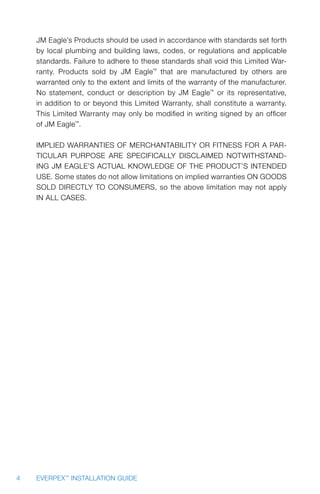 4 EVERPEX™
INSTALLATION GUIDE
JM Eagle’s Products should be used in accordance with standards set forth
by local plumbing and building laws, codes, or regulations and applicable
standards. Failure to adhere to these standards shall void this Limited War-
ranty. Products sold by JM Eagle™
that are manufactured by others are
warranted only to the extent and limits of the warranty of the manufacturer.
No statement, conduct or description by JM Eagle™
or its representative,
in addition to or beyond this Limited Warranty, shall constitute a warranty.
This Limited Warranty may only be modified in writing signed by an officer
of JM Eagle™
.
IMPLIED WARRANTIES OF MERCHANTABILITY OR FITNESS FOR A PAR-
TICULAR PURPOSE ARE SPECIFICALLY DISCLAIMED NOTWITHSTAND-
ING JM Eagle’s ACTUAL KNOWLEDGE OF THE PRODUCT’S INTENDED
USE. Some states do not allow limitations on implied warranties ON GOODS
SOLD DIRECTLY TO CONSUMERS, so the above limitation may not apply
IN ALL CASES.
 