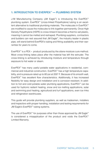 5EVERPEX™
INSTALLATION GUIDE
1. Introduction to EverPEX™
— Plumbing System
J-M Manufacturing Company (JM Eagle™
) is introducing the EverPEX™
plumbing system. EverPEX™
(cross-linked Polyethylene) tubing is an excel-
lent alternative to traditional plumbing materials. The molecules in EverPEX™
are modified to cause the molecules to link together permanently. Once High
Density Polyethylene (HDPE) is cross-linked it becomes a thermo-set plastic,
meaning it cannot be melted and reshaped. Plumbing suppliers, contractors
and builders can rest assured that JM Eagle™
, the industry leader in plastic
pipe, will stand behind EverPEX’s tubing and fitting availability and their war-
ranties for years to come.
EverPEX™
is a PEX – product produced by the silane moisture cure method.
Most cross-linking takes place after the material has left the extruder. The
cross-linking is achieved by introducing moisture and temperature through
exposure to hot water or steam.
EverPEX™
has many useful potable water applications in residential, com-
mercial and industrial construction. EverPEX™
has a high temperature capa-
bility, and is pressure rated up to 80 psi at 200° F. Because of its smooth wall,
EverPEX™
has excellent flow characteristics. Additionally, it has increased
flexibility for easy design and installation and is corrosion-resistant. In addi-
tion to hot and cold potable water plumbing applications, EverPEX™
can be
used for hydronic radiant heating, snow and ice melting applications, solar
and swimming pool heating, agricultural and turf applications, even ice rinks
and refrigeration warehouses.
This guide will provide plumbing suppliers, as well as tradesmen, installers
and inspectors with proper handling, installation and testing requirements for
JM Eagle’s EverPEX™
tubing systems.
The use of EverPEX™
for purposes other than those approved by JM Eagle™
is considered a misapplication of the product and voids the EverPEX™
Limited Warranty.
 