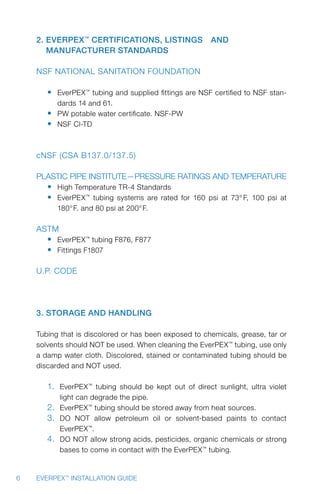 6 EVERPEX™
INSTALLATION GUIDE
2. EverPEX™
Certifications, Listings 	 and
Manufacturer Standards
NSF National Sanitation Foundation
•	 EverPEX™
tubing and supplied fittings are NSF certified to NSF stan-
dards 14 and 61.
•	 PW potable water certificate. NSF-PW
•	 NSF Cl-TD
cNSF (CSA B137.0/137.5)
Plastic Pipe Institute—Pressure Ratings and Temperature
•	 High Temperature TR-4 Standards
•	 EverPEX™
tubing systems are rated for 160 psi at 73° F, 100 psi at
180°F. and 80 psi at 200°F.
ASTM
•	 EverPEX™
tubing F876, F877
•	 Fittings F1807
U.P. Code
3. Storage and Handling
Tubing that is discolored or has been exposed to chemicals, grease, tar or
solvents should NOT be used. When cleaning the EverPEX™
tubing, use only
a damp water cloth. Discolored, stained or contaminated tubing should be
discarded and NOT used.
1.	 EverPEX™
tubing should be kept out of direct sunlight, ultra violet
light can degrade the pipe.
2.	 EverPEX™
tubing should be stored away from heat sources.
3.	 DO NOT allow petroleum oil or solvent-based paints to contact
EverPEX™
.
4.	 DO NOT allow strong acids, pesticides, organic chemicals or strong
bases to come in contact with the EverPEX™
tubing.
 