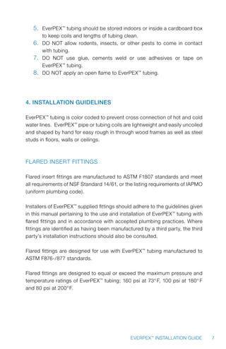 7EVERPEX™
INSTALLATION GUIDE
5.	 EverPEX™
tubing should be stored indoors or inside a cardboard box
to keep coils and lengths of tubing clean.
6.	 DO NOT allow rodents, insects, or other pests to come in contact
with tubing.
7.	 DO NOT use glue, cements weld or use adhesives or tape on
EverPEX™
tubing.
8.	 DO NOT apply an open flame to EverPEX™
tubing.
4. Installation Guidelines
EverPEX™
tubing is color coded to prevent cross connection of hot and cold
water lines. EverPEX™
pipe or tubing coils are lightweight and easily uncoiled
and shaped by hand for easy rough in through wood frames as well as steel
studs in floors, walls or ceilings.
Flared Insert Fittings
Flared insert fittings are manufactured to ASTM F1807 standards and meet
all requirements of NSF Standard 14/61, or the listing requirements of IAPMO
(uniform plumbing code).
Installers of EverPEX™
supplied fittings should adhere to the guidelines given
in this manual pertaining to the use and installation of EverPEX™
tubing with
flared fittings and in accordance with accepted plumbing practices. Where
fittings are identified as having been manufactured by a third party, the third
party’s installation instructions should also be consulted.
Flared fittings are designed for use with EverPEX™
tubing manufactured to
ASTM F876-/877 standards.
Flared fittings are designed to equal or exceed the maximum pressure and
temperature ratings of EverPEX™
tubing; 160 psi at 73° F, 100 psi at 180° F
and 80 psi at 200°F.
 