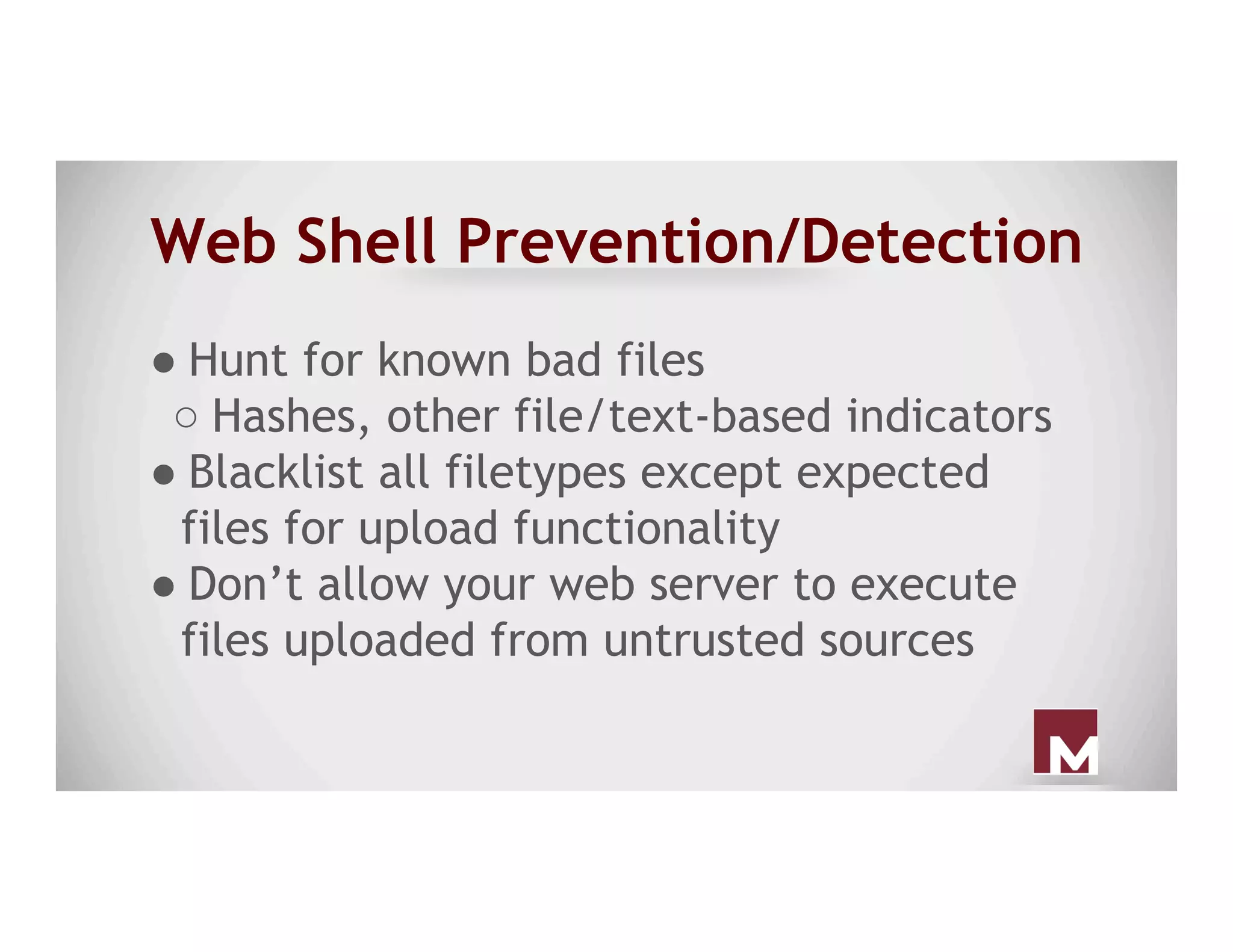 Web Shell Prevention/Detection
● Hunt for known bad files
○ Hashes, other file/text-based indicators
● Blacklist all filetypes except expected
files for upload functionality
● Don’t allow your web server to execute
files uploaded from untrusted sources
 